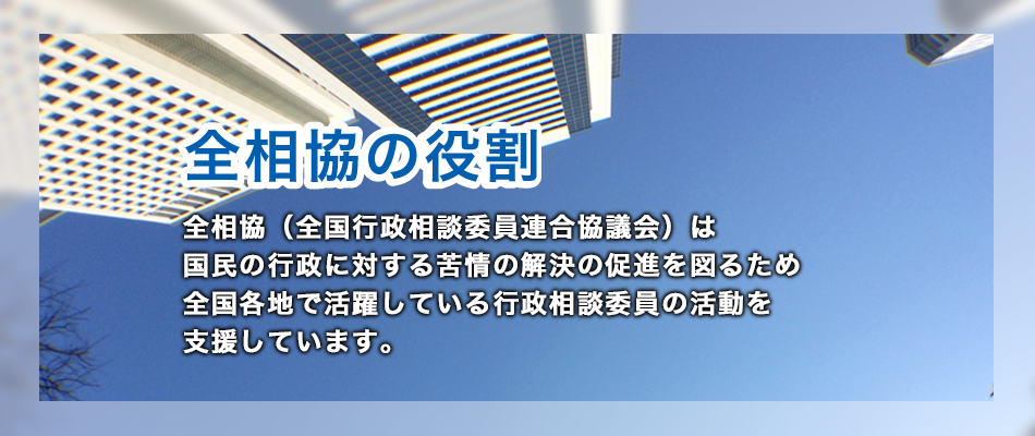 全相協の役割は、全相協（全国行政相談委員連合協議会）は 国民の行政に対する苦情の解決の促進を図るため 全国各地で活躍している行政相談委員の地域における活動を支援しています。